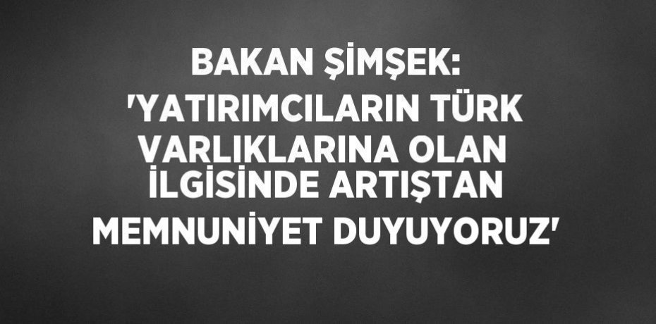 BAKAN ŞİMŞEK: 'YATIRIMCILARIN TÜRK VARLIKLARINA OLAN İLGİSİNDE ARTIŞTAN MEMNUNİYET DUYUYORUZ'