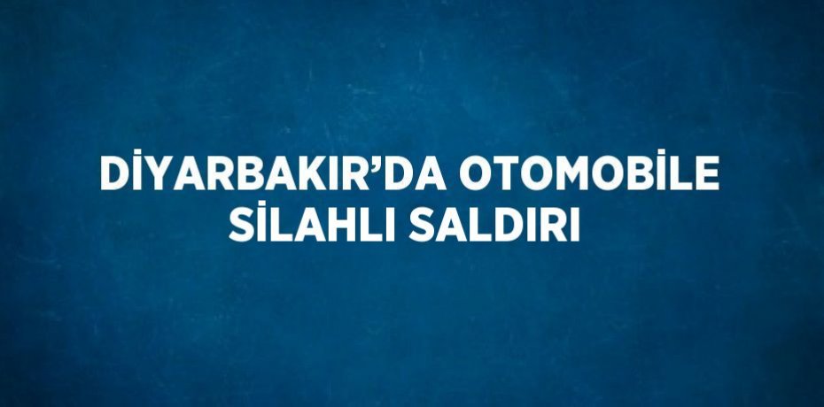 DİYARBAKIR’DA OTOMOBİLE SİLAHLI SALDIRI