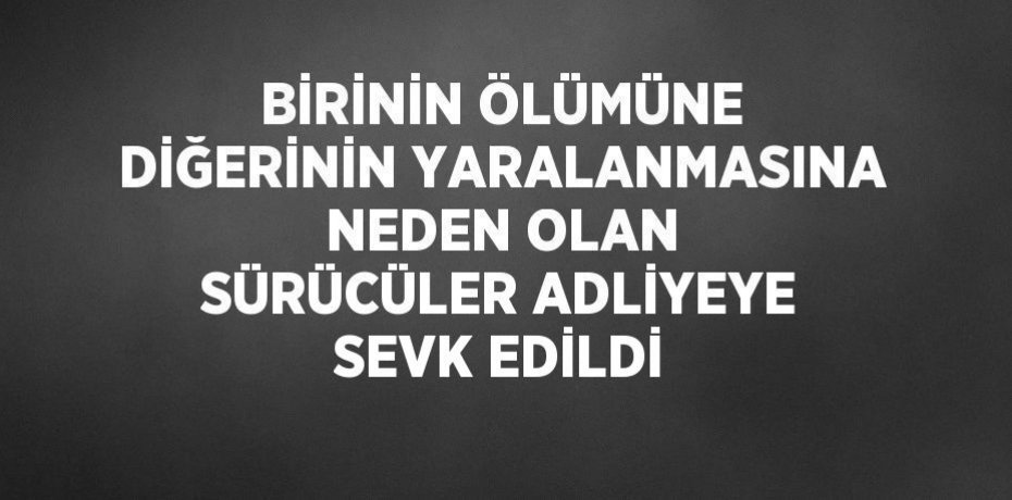 BİRİNİN ÖLÜMÜNE DİĞERİNİN YARALANMASINA NEDEN OLAN SÜRÜCÜLER ADLİYEYE SEVK EDİLDİ