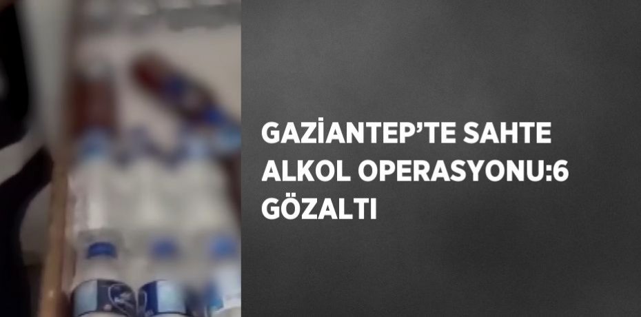 GAZİANTEP’TE SAHTE ALKOL OPERASYONU:6 GÖZALTI