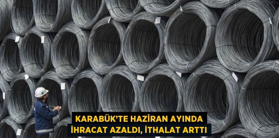 KARABÜK’TE HAZİRAN AYINDA İHRACAT AZALDI, İTHALAT ARTTI