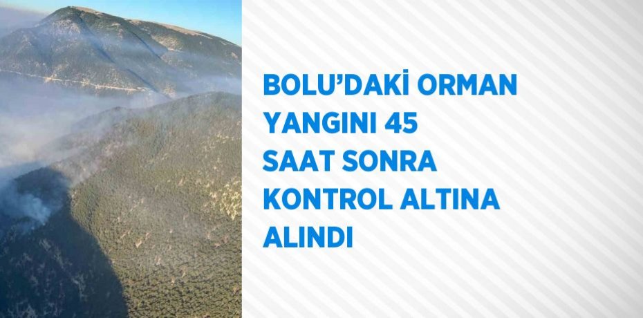 BOLU’DAKİ ORMAN YANGINI 45 SAAT SONRA KONTROL ALTINA ALINDI