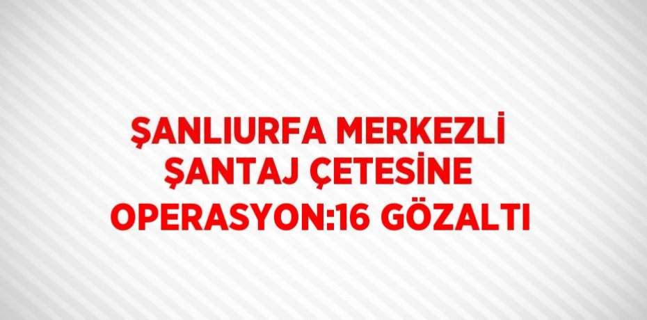ŞANLIURFA MERKEZLİ ŞANTAJ ÇETESİNE OPERASYON:16 GÖZALTI