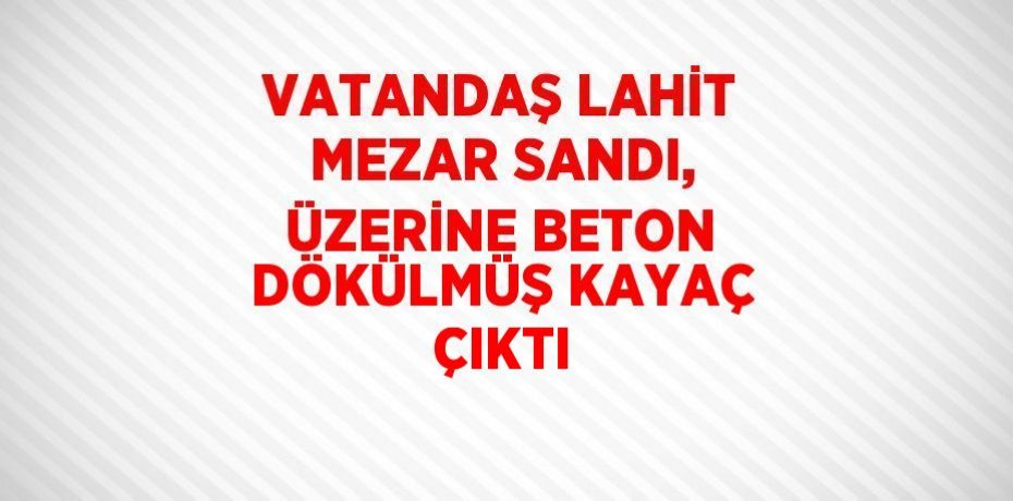 VATANDAŞ LAHİT MEZAR SANDI, ÜZERİNE BETON DÖKÜLMÜŞ KAYAÇ ÇIKTI