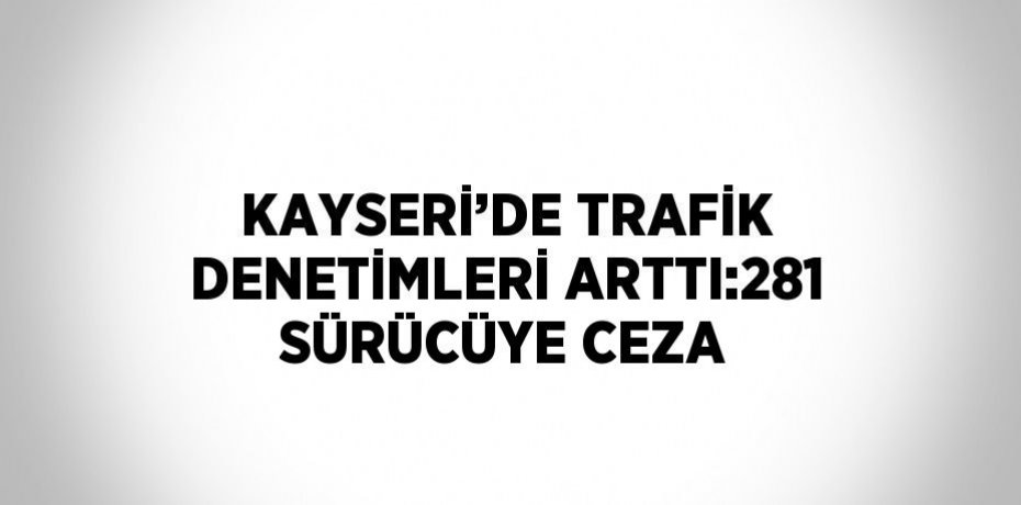 KAYSERİ’DE TRAFİK DENETİMLERİ ARTTI:281 SÜRÜCÜYE CEZA