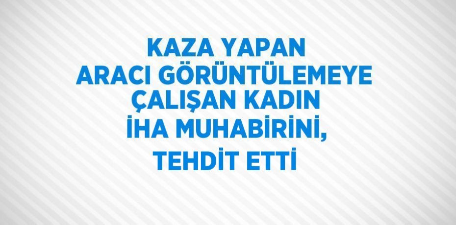 KAZA YAPAN ARACI GÖRÜNTÜLEMEYE ÇALIŞAN KADIN İHA MUHABİRİNİ, TEHDİT ETTİ