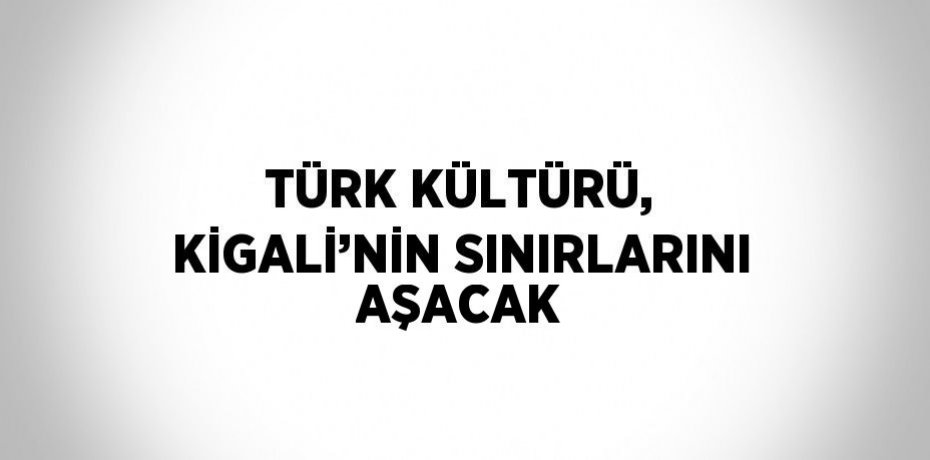 TÜRK KÜLTÜRÜ, KİGALİ’NİN SINIRLARINI AŞACAK