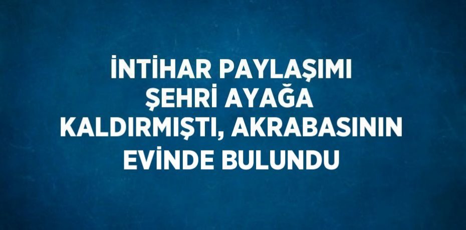 İNTİHAR PAYLAŞIMI ŞEHRİ AYAĞA KALDIRMIŞTI, AKRABASININ EVİNDE BULUNDU