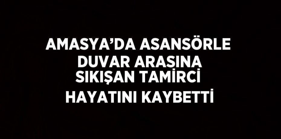 AMASYA’DA ASANSÖRLE DUVAR ARASINA SIKIŞAN TAMİRCİ HAYATINI KAYBETTİ