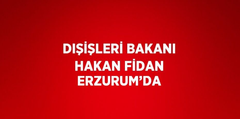 DIŞİŞLERİ BAKANI HAKAN FİDAN ERZURUM’DA