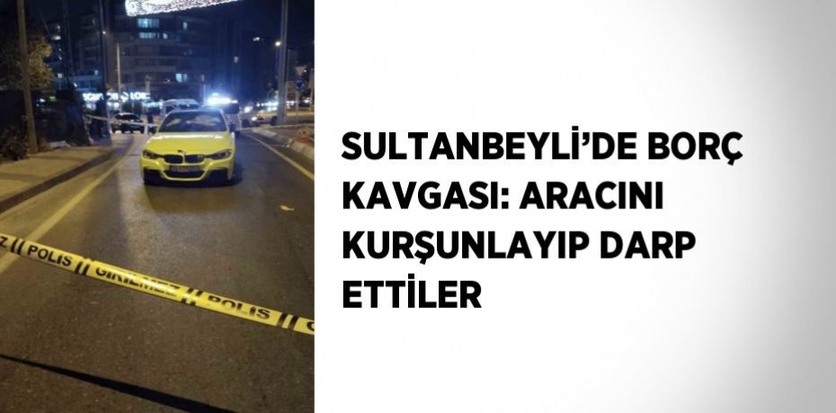 SULTANBEYLİ’DE BORÇ KAVGASI: ARACINI KURŞUNLAYIP DARP ETTİLER