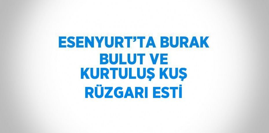 ESENYURT’TA BURAK BULUT VE KURTULUŞ KUŞ RÜZGARI ESTİ