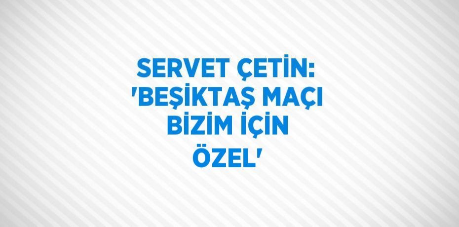 SERVET ÇETİN: 'BEŞİKTAŞ MAÇI BİZİM İÇİN ÖZEL'