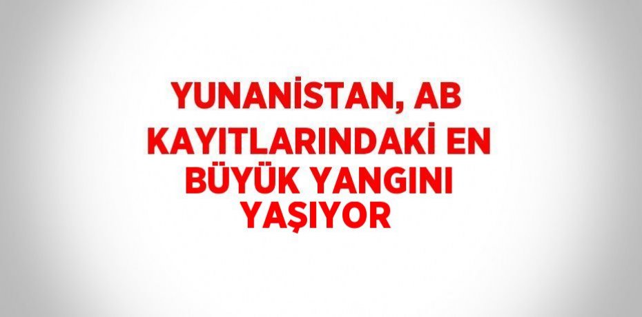 YUNANİSTAN, AB KAYITLARINDAKİ EN BÜYÜK YANGINI YAŞIYOR
