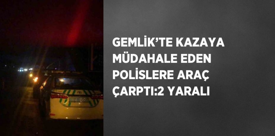GEMLİK’TE KAZAYA MÜDAHALE EDEN POLİSLERE ARAÇ ÇARPTI:2 YARALI
