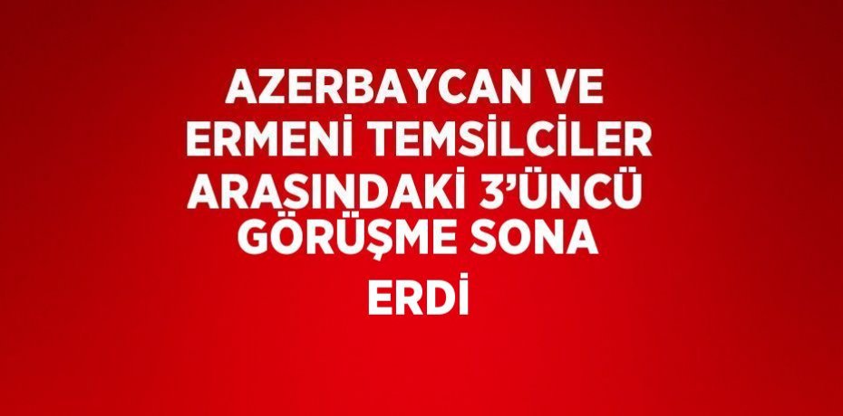 AZERBAYCAN VE ERMENİ TEMSİLCİLER ARASINDAKİ 3’ÜNCÜ GÖRÜŞME SONA ERDİ