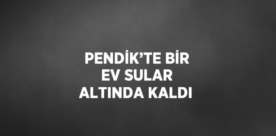PENDİK’TE BİR EV SULAR ALTINDA KALDI