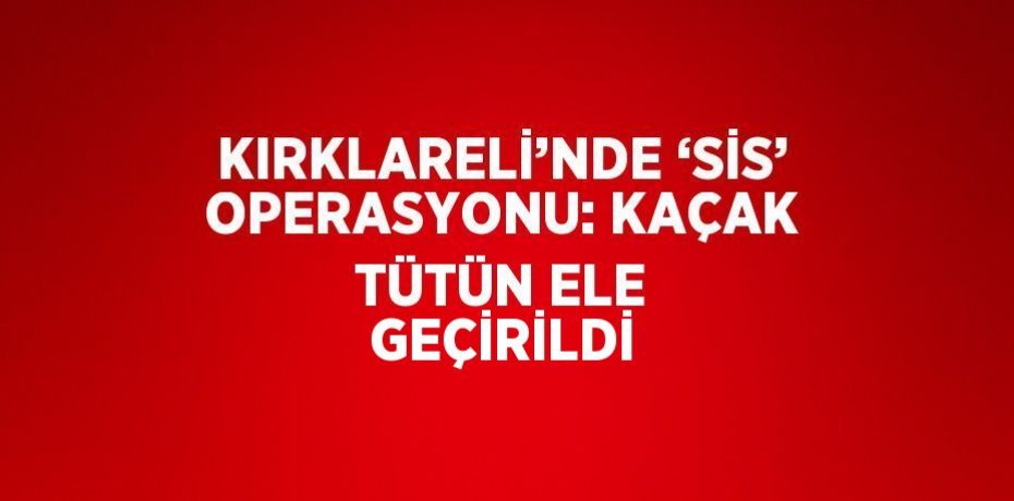 KIRKLARELİ’NDE ‘SİS’ OPERASYONU: KAÇAK TÜTÜN ELE GEÇİRİLDİ