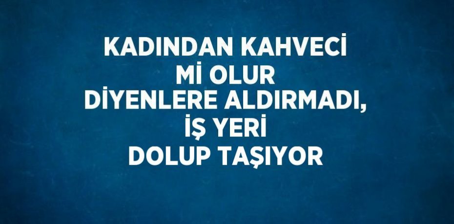 KADINDAN KAHVECİ Mİ OLUR DİYENLERE ALDIRMADI, İŞ YERİ DOLUP TAŞIYOR