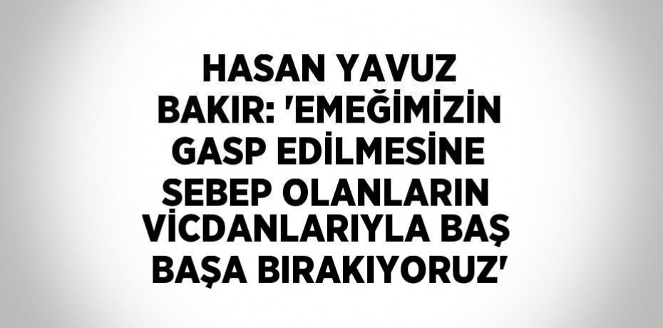 HASAN YAVUZ BAKIR: 'EMEĞİMİZİN GASP EDİLMESİNE SEBEP OLANLARIN VİCDANLARIYLA BAŞ BAŞA BIRAKIYORUZ'