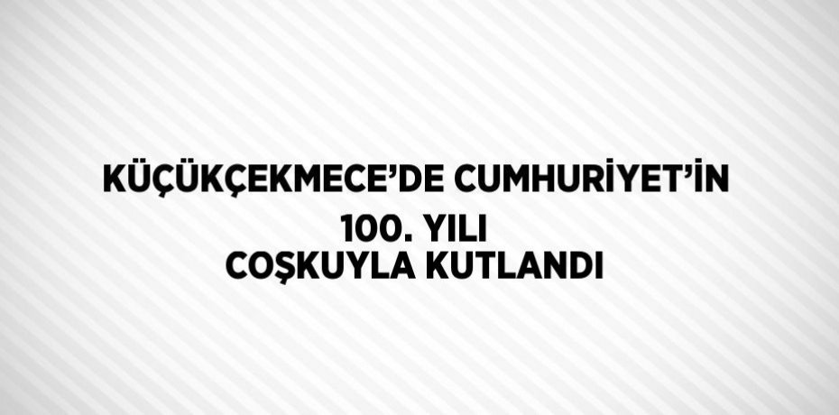 KÜÇÜKÇEKMECE’DE CUMHURİYET’İN 100. YILI COŞKUYLA KUTLANDI
