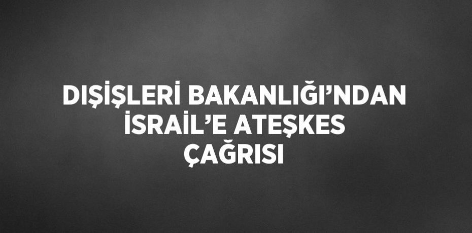 DIŞİŞLERİ BAKANLIĞI’NDAN İSRAİL’E ATEŞKES ÇAĞRISI