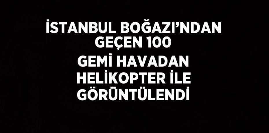 İSTANBUL BOĞAZI’NDAN GEÇEN 100 GEMİ HAVADAN HELİKOPTER İLE GÖRÜNTÜLENDİ