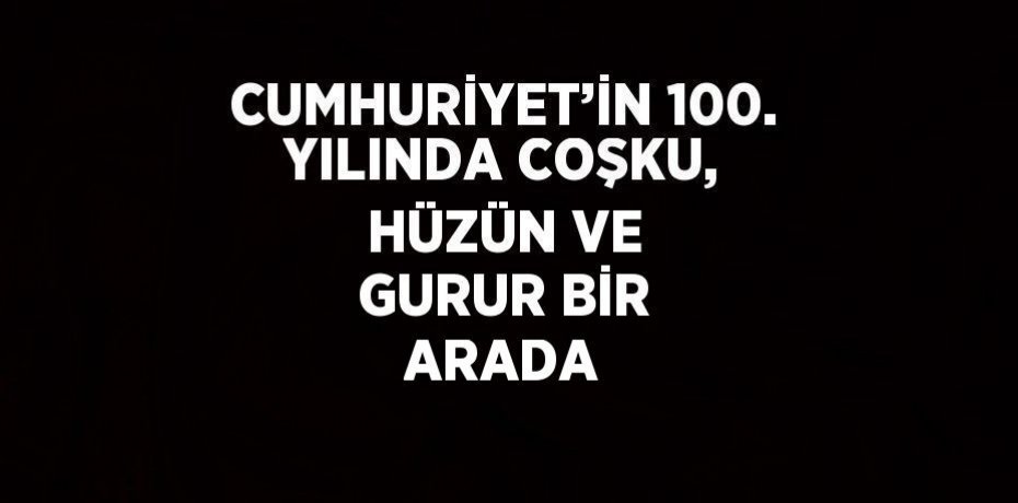CUMHURİYET’İN 100. YILINDA COŞKU, HÜZÜN VE GURUR BİR ARADA