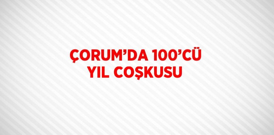 ÇORUM’DA 100’CÜ YIL COŞKUSU