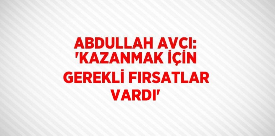 ABDULLAH AVCI: 'KAZANMAK İÇİN GEREKLİ FIRSATLAR VARDI'