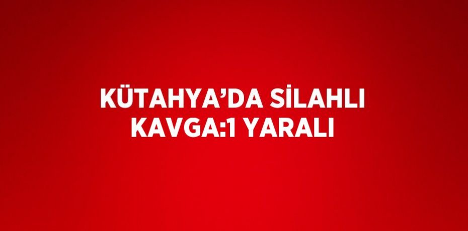 KÜTAHYA’DA SİLAHLI KAVGA:1 YARALI