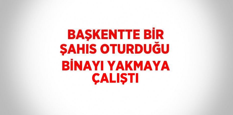 BAŞKENTTE BİR ŞAHIS OTURDUĞU BİNAYI YAKMAYA ÇALIŞTI