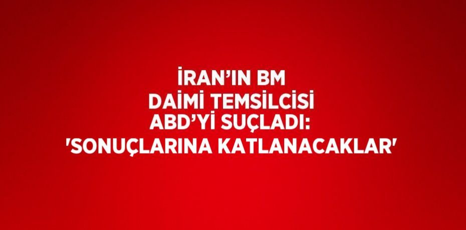 İRAN’IN BM DAİMİ TEMSİLCİSİ ABD’Yİ SUÇLADI: 'SONUÇLARINA KATLANACAKLAR'
