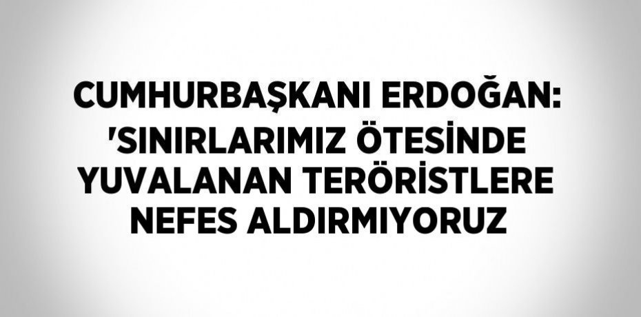 CUMHURBAŞKANI ERDOĞAN: 'SINIRLARIMIZ ÖTESİNDE YUVALANAN TERÖRİSTLERE NEFES ALDIRMIYORUZ