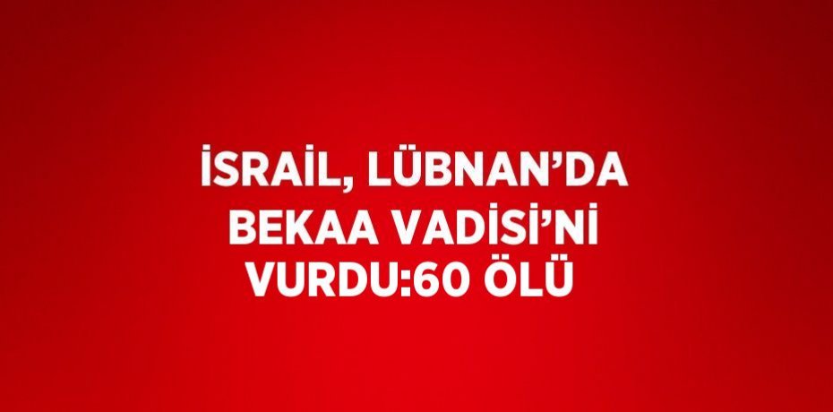 İSRAİL, LÜBNAN’DA BEKAA VADİSİ’Nİ VURDU:60 ÖLÜ