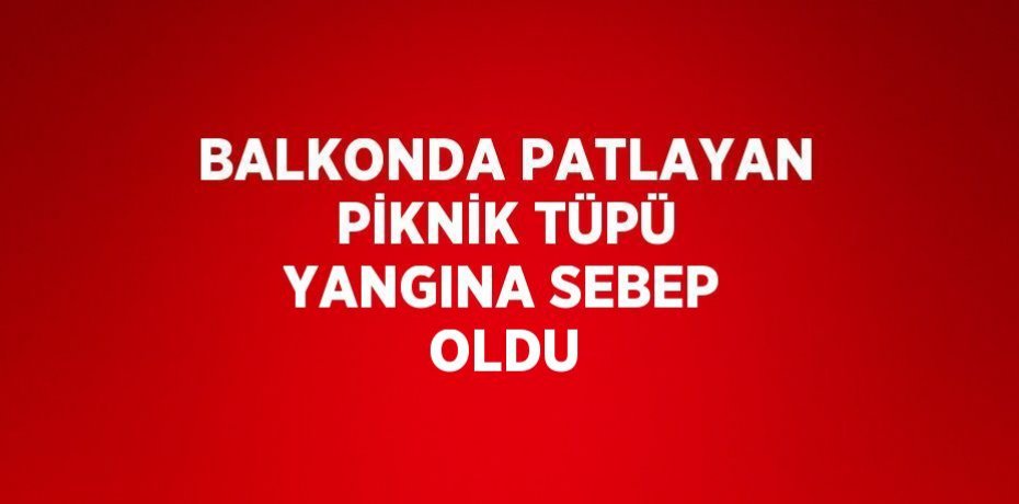 BALKONDA PATLAYAN PİKNİK TÜPÜ YANGINA SEBEP OLDU