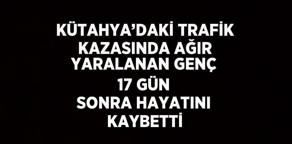 KÜTAHYA’DAKİ TRAFİK KAZASINDA AĞIR YARALANAN GENÇ 17 GÜN SONRA HAYATINI KAYBETTİ