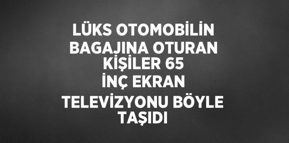 LÜKS OTOMOBİLİN BAGAJINA OTURAN KİŞİLER 65 İNÇ EKRAN TELEVİZYONU BÖYLE TAŞIDI