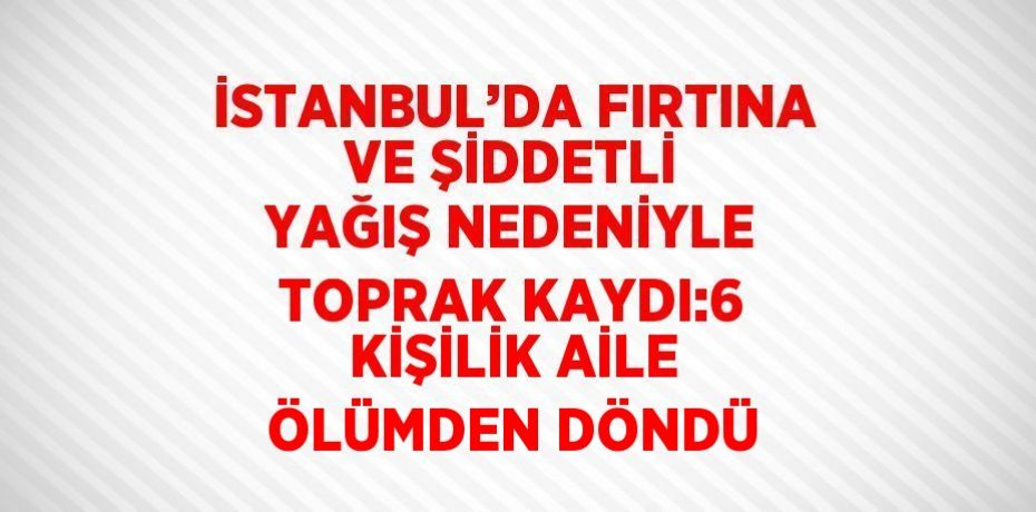 İSTANBUL’DA FIRTINA VE ŞİDDETLİ YAĞIŞ NEDENİYLE TOPRAK KAYDI:6 KİŞİLİK AİLE ÖLÜMDEN DÖNDÜ