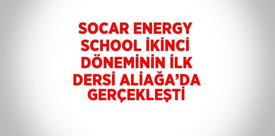 SOCAR ENERGY SCHOOL İKİNCİ DÖNEMİNİN İLK DERSİ ALİAĞA’DA GERÇEKLEŞTİ