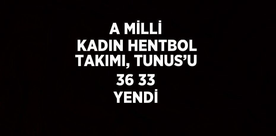 A MİLLİ KADIN HENTBOL TAKIMI, TUNUS’U 36 33 YENDİ