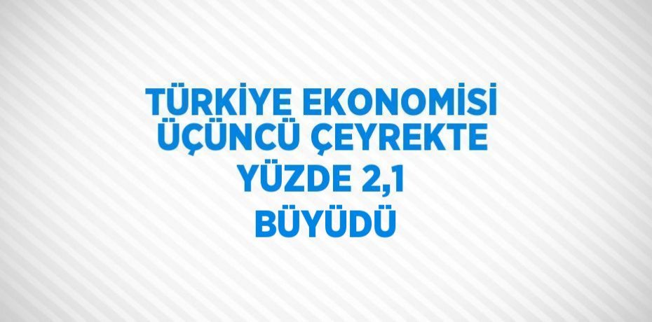 TÜRKİYE EKONOMİSİ ÜÇÜNCÜ ÇEYREKTE YÜZDE 2,1  BÜYÜDÜ
