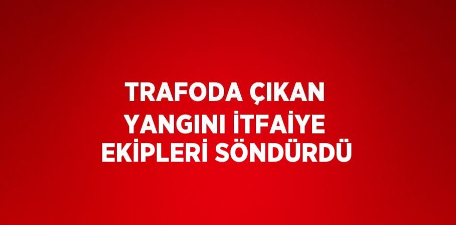 TRAFODA ÇIKAN YANGINI İTFAİYE EKİPLERİ SÖNDÜRDÜ