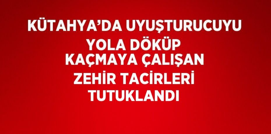 KÜTAHYA’DA UYUŞTURUCUYU YOLA DÖKÜP KAÇMAYA ÇALIŞAN ZEHİR TACİRLERİ TUTUKLANDI
