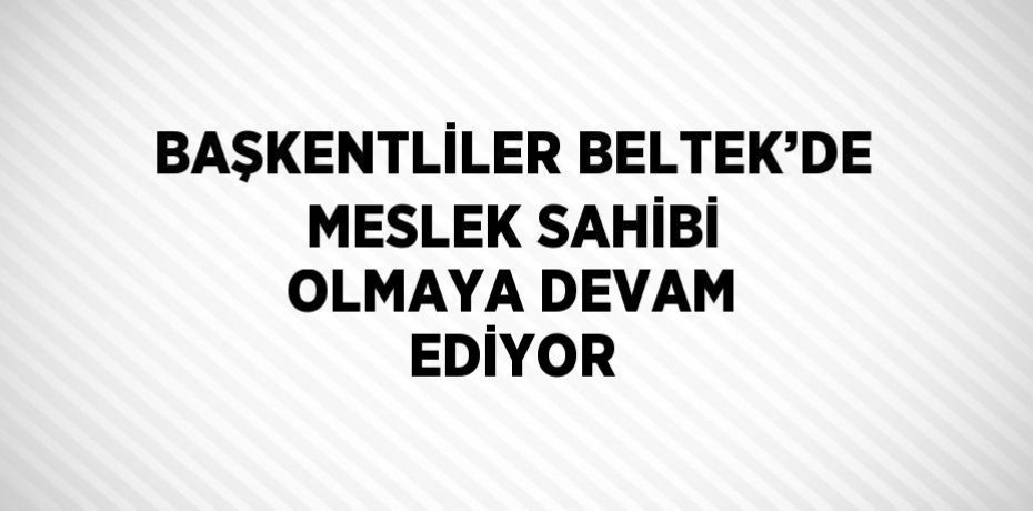 BAŞKENTLİLER BELTEK’DE MESLEK SAHİBİ OLMAYA DEVAM EDİYOR