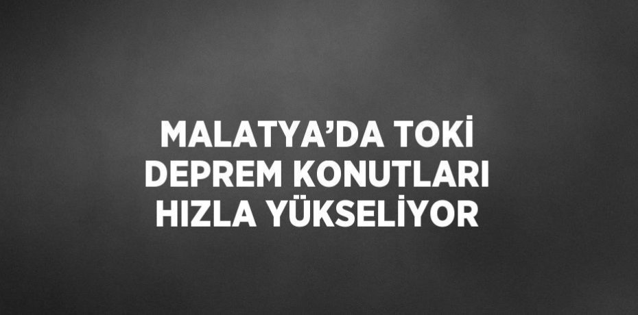 MALATYA’DA TOKİ DEPREM KONUTLARI HIZLA YÜKSELİYOR