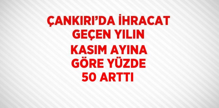 ÇANKIRI’DA İHRACAT GEÇEN YILIN KASIM AYINA GÖRE YÜZDE 50 ARTTI