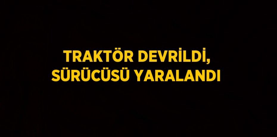 TRAKTÖR DEVRİLDİ, SÜRÜCÜSÜ YARALANDI