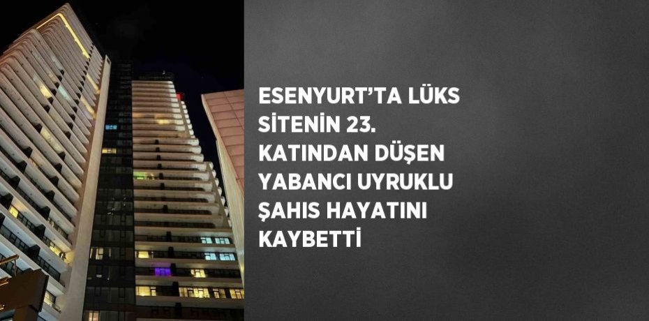ESENYURT’TA LÜKS SİTENİN 23. KATINDAN DÜŞEN YABANCI UYRUKLU ŞAHIS HAYATINI KAYBETTİ