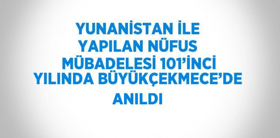 YUNANİSTAN İLE YAPILAN NÜFUS MÜBADELESİ 101’İNCİ YILINDA BÜYÜKÇEKMECE’DE ANILDI